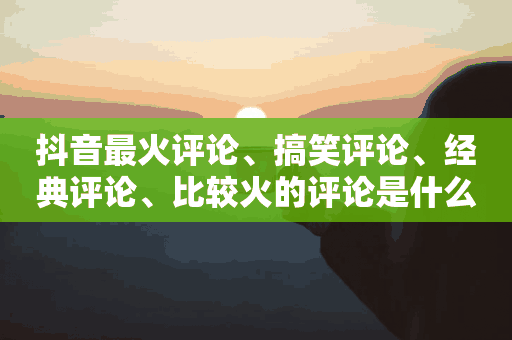 抖音最火评论、搞笑评论、经典评论、比较火的评论是什么意思